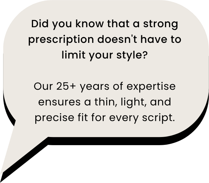 Did you know that a strong prescription doesn't have to limit your style? Our 25+ years of expertise ensures a thin, light, and precise fit for every script.